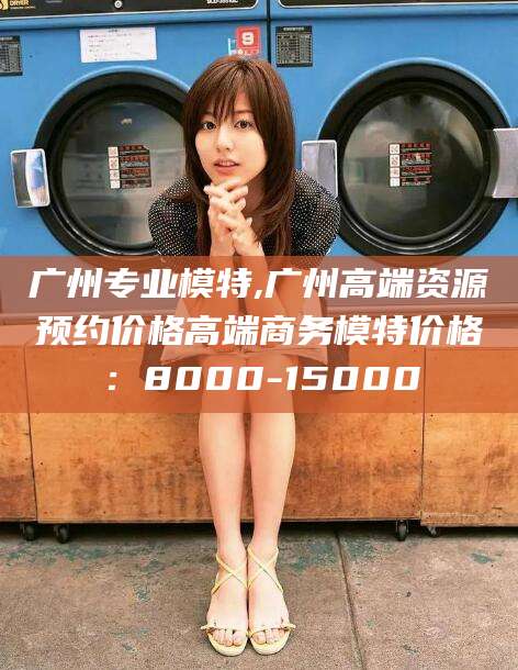 盘锦广州专业模特,广州高端资源预约价格高端商务模特价格：8000-15000