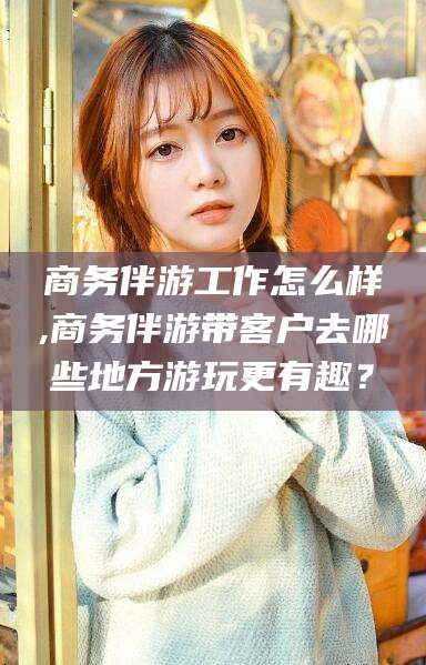 盘锦商务伴游工作怎么样,商务伴游带客户去哪些地方游玩更有趣？