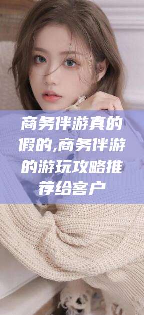 盘锦商务伴游真的假的,商务伴游的游玩攻略推荐给客户