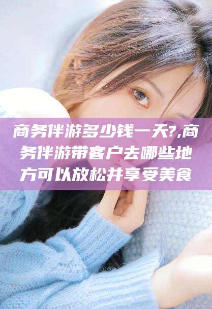 盘锦商务伴游多少钱一天?,商务伴游带客户去哪些地方可以放松并享受美食