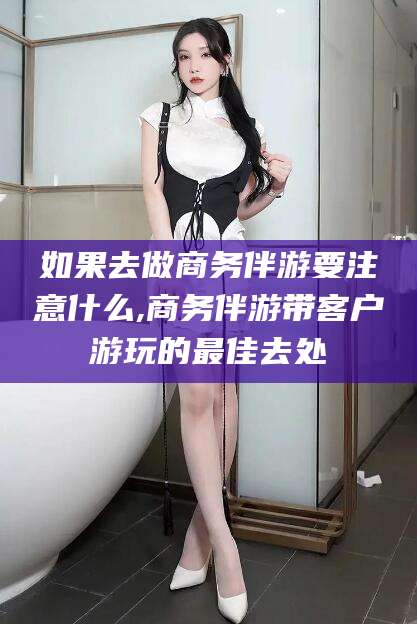 盘锦如果去做商务伴游要注意什么,商务伴游带客户游玩的最佳去处