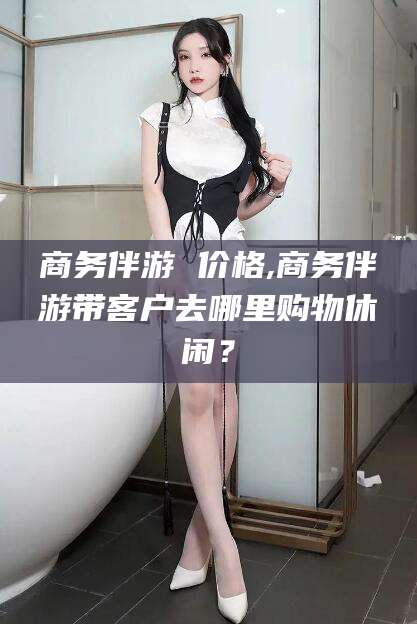 盘锦商务伴游 价格,商务伴游带客户去哪里购物休闲？