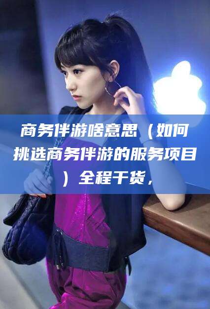 盘锦商务伴游啥意思（如何挑选商务伴游的服务项目）全程干货，