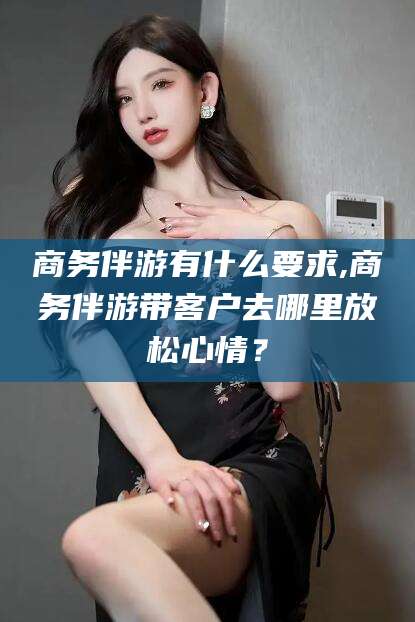 盘锦商务伴游有什么要求,商务伴游带客户去哪里放松心情？