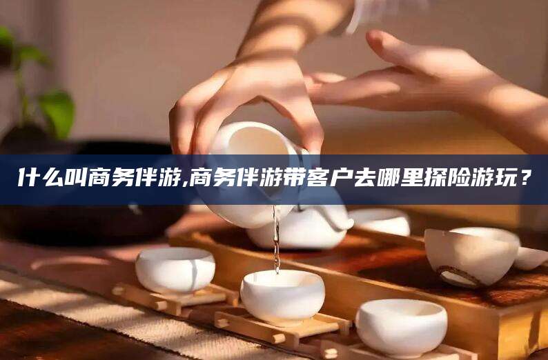 盘锦什么叫商务伴游,商务伴游带客户去哪里探险游玩？