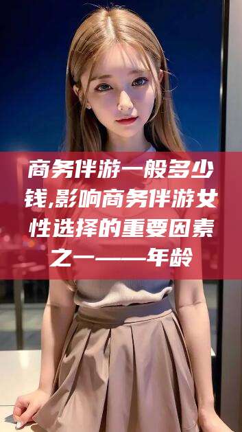 盘锦商务伴游一般多少钱,影响商务伴游女性选择的重要因素之一——年龄