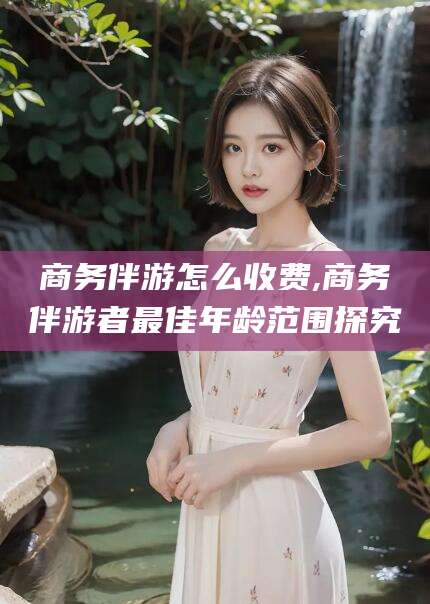 盘锦商务伴游怎么收费,商务伴游者最佳年龄范围探究