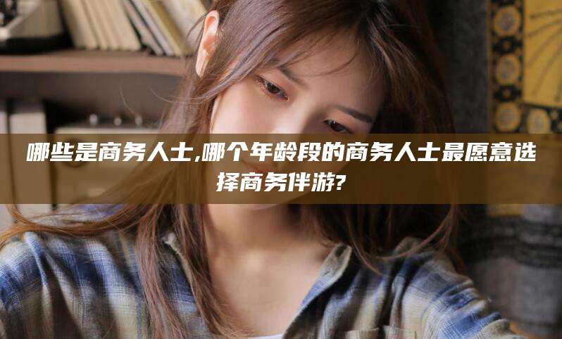 盘锦哪些是商务人士,哪个年龄段的商务人士最愿意选择商务伴游?