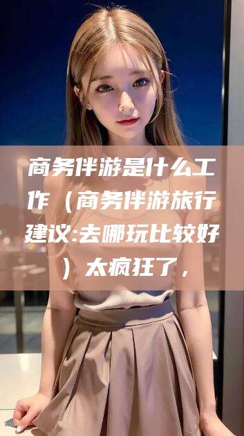 盘锦商务伴游是什么工作（商务伴游旅行建议:去哪玩比较好）太疯狂了，