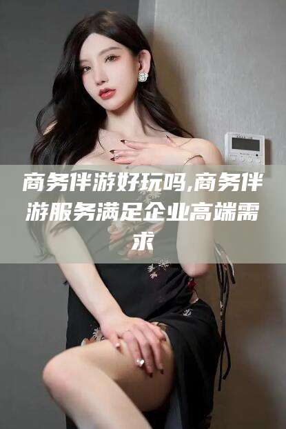 盘锦商务伴游好玩吗,商务伴游服务满足企业高端需求
