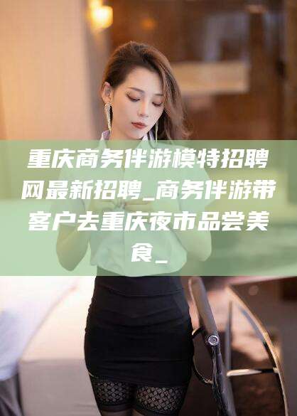 盘锦重庆商务伴游模特招聘网最新招聘_商务伴游带客户去重庆夜市品尝美食_