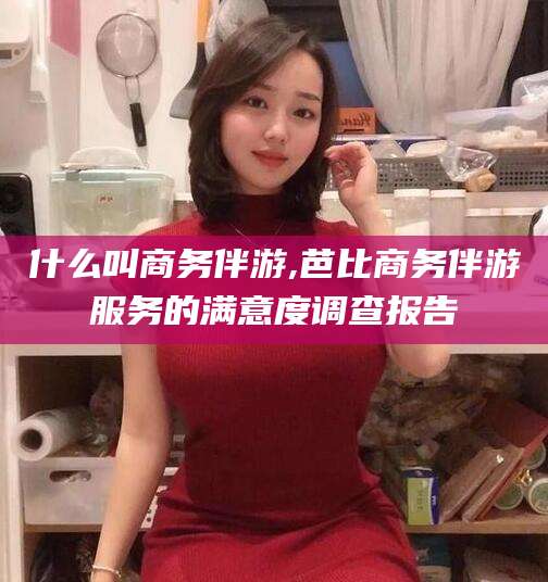 盘锦什么叫商务伴游,芭比商务伴游服务的满意度调查报告