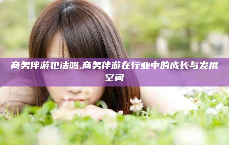盘锦商务伴游犯法吗,商务伴游在行业中的成长与发展空间