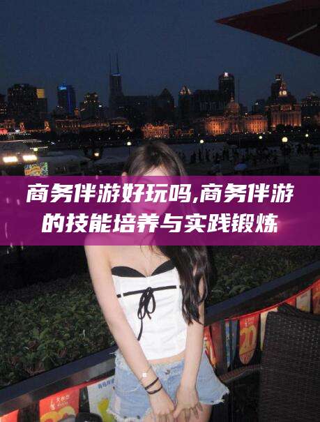 盘锦商务伴游好玩吗,商务伴游的技能培养与实践锻炼