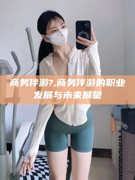 盘锦商务伴游?,商务伴游的职业发展与未来展望