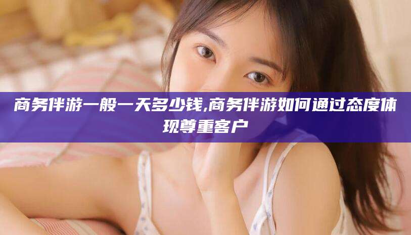 盘锦商务伴游一般一天多少钱,商务伴游如何通过态度体现尊重客户