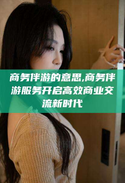 盘锦商务伴游的意思,商务伴游服务开启高效商业交流新时代