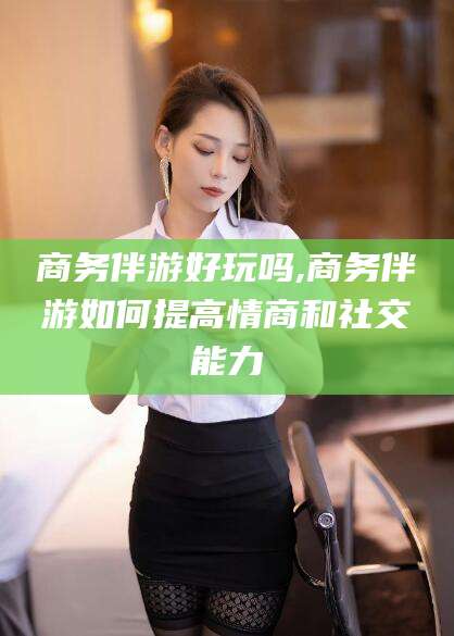 盘锦商务伴游好玩吗,商务伴游如何提高情商和社交能力