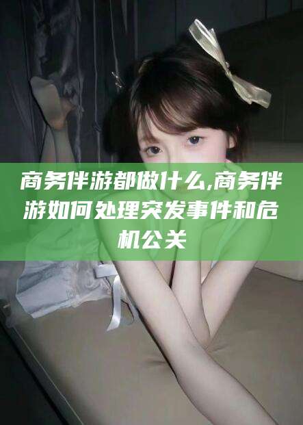 盘锦商务伴游都做什么,商务伴游如何处理突发事件和危机公关